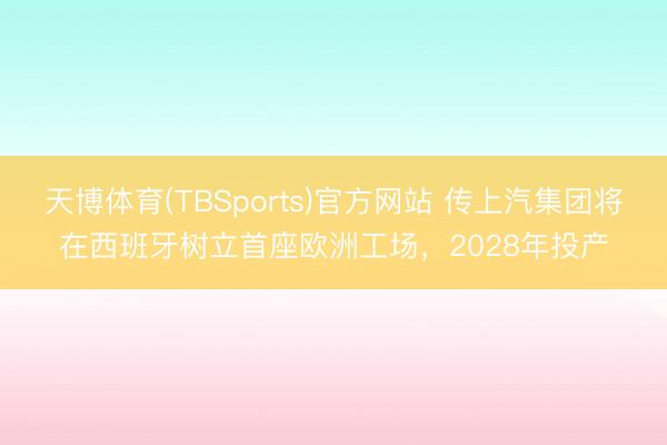 天博体育(TBSports)官方网站 传上汽集团将在西班牙树立首座欧洲工场，2028年投产