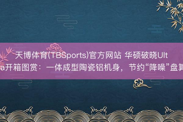 天博体育(TBSports)官方网站 华硕破晓Ultra开箱图赏：一体成型陶瓷铝机身，节约“降噪”盘算