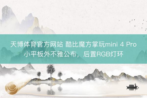 天博体育官方网站 酷比魔方掌玩mini 4 Pro小平板外不雅公布，后置RGB灯环