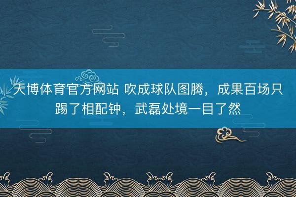 天博体育官方网站 吹成球队图腾,成果百场只踢了相配钟,武磊处境一目了然
