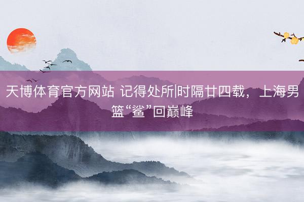 天博体育官方网站 记得处所|时隔廿四载，上海男篮“鲨”回巅峰