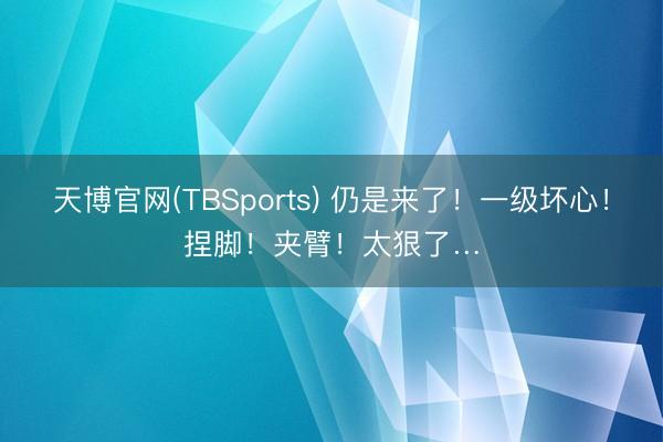 天博官网(TBSports) 仍是来了！一级坏心！捏脚！夹臂！太狠了…