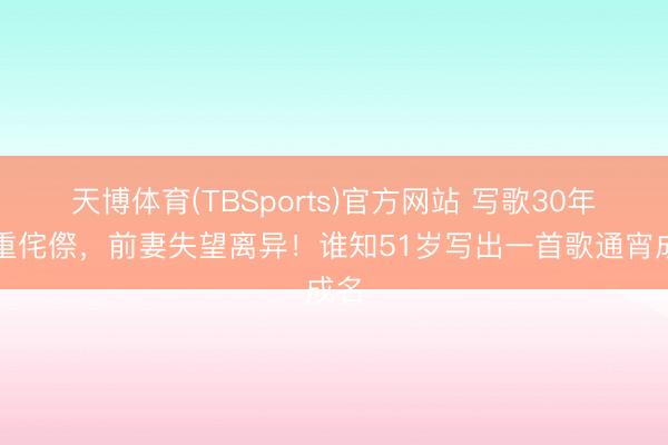 天博体育(TBSports)官方网站 写歌30年繁重侘傺，前妻失望离异！谁知51岁写出一首歌通宵成名