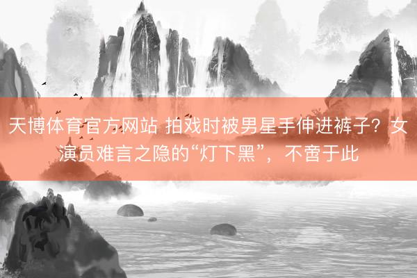 天博体育官方网站 拍戏时被男星手伸进裤子?女演员难言之隐的“灯下黑”,不啻于此