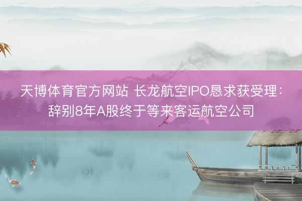 天博体育官方网站 长龙航空IPO恳求获受理：辞别8年A股终于等来客运航空公司