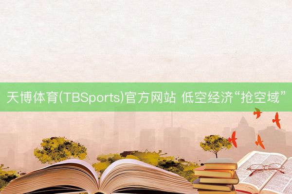 天博体育(TBSports)官方网站 低空经济“抢空域”