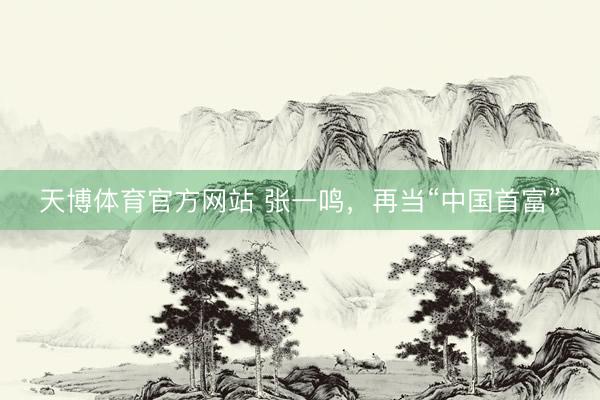 天博体育官方网站 张一鸣，再当“中国首富”