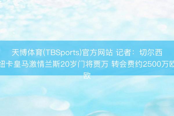 天博体育(TBSports)官方网站 记者:切尔西纽卡皇马激情兰斯20岁门将贾万 转会费约2500万欧