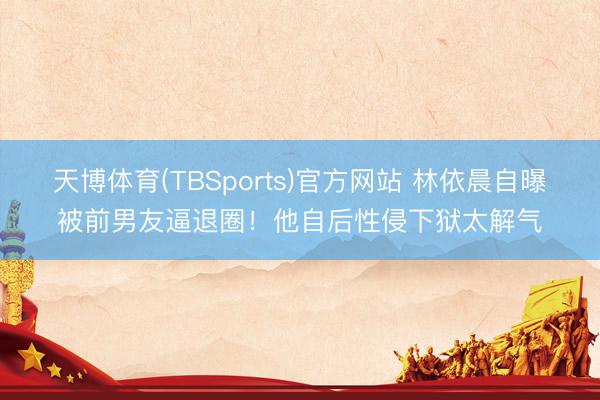 天博体育(TBSports)官方网站 林依晨自曝被前男友逼退圈！他自后性侵下狱太解气