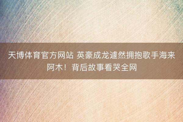 天博体育官方网站 英豪成龙遽然拥抱歌手海来阿木！背后故事看哭全网