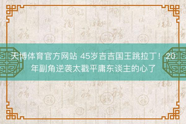 天博体育官方网站 45岁吉吉国王跳拉丁！20年副角逆袭太戳平庸东谈主的心了