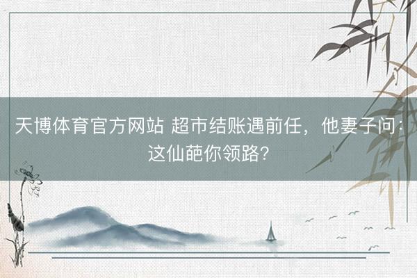 天博体育官方网站 超市结账遇前任，他妻子问：这仙葩你领路？