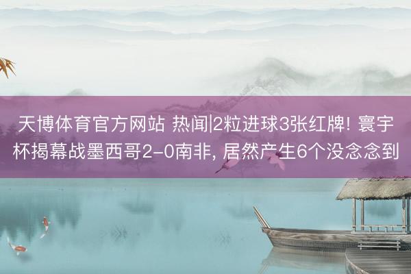 天博体育官方网站 热闻|2粒进球3张红牌! 寰宇杯揭幕战墨西哥2-0南非， 居然产生6个没念念到