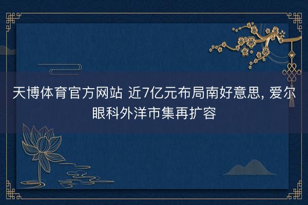 天博体育官方网站 近7亿元布局南好意思， 爱尔眼科外洋市集再扩容