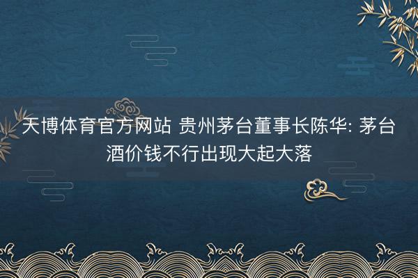 天博体育官方网站 贵州茅台董事长陈华: 茅台酒价钱不行出现大起大落