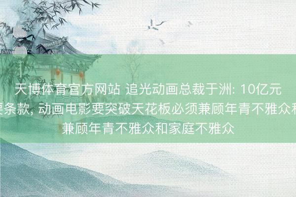 天博体育官方网站 追光动画总裁于洲: 10亿元票房是IP必要条款， 动画电影要突破天花板必须兼顾年青不雅众和家庭不雅众