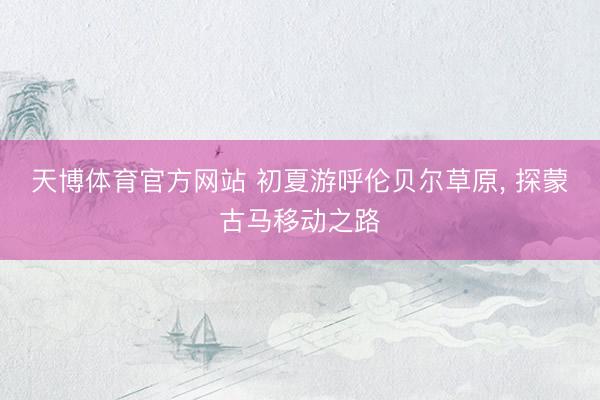 天博体育官方网站 初夏游呼伦贝尔草原， 探蒙古马移动之路