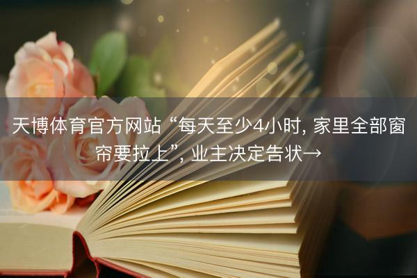天博体育官方网站 “每天至少4小时, 家里全部窗帘要拉上”, 业主决定告状→