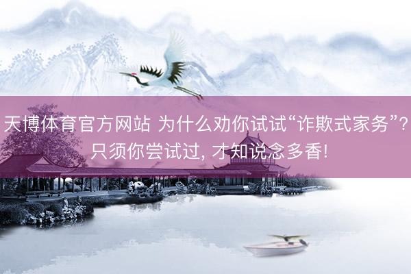 天博体育官方网站 为什么劝你试试“诈欺式家务”? 只须你尝试过, 才知说念多香!