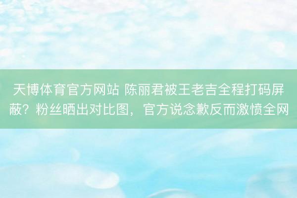 天博体育官方网站 陈丽君被王老吉全程打码屏蔽？粉丝晒出对比图，官方说念歉反而激愤全网