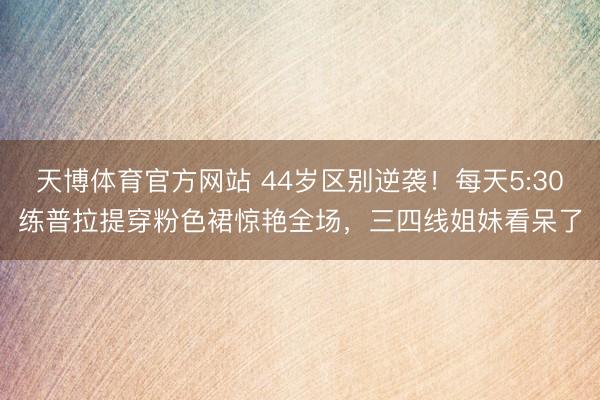 天博体育官方网站 44岁区别逆袭!每天5:30练普拉提穿粉色裙惊艳全场,三四线姐妹看呆了