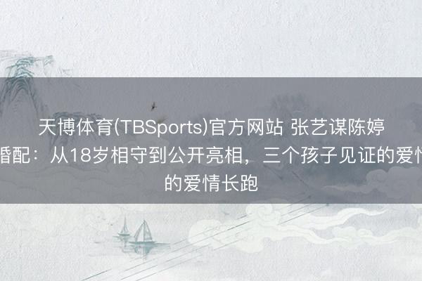 天博体育(TBSports)官方网站 张艺谋陈婷27年婚配：从18岁相守到公开亮相，三个孩子见证的爱情长跑