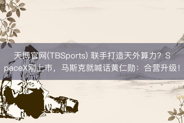 天博官网(TBSports) 联手打造天外算力？SpaceX刚上市，马斯克就喊话黄仁勋：合营升级！
