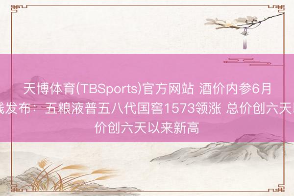 天博体育(TBSports)官方网站 酒价内参6月14日价钱发布：五粮液普五八代国窖1573领涨 总价创六天以来新高