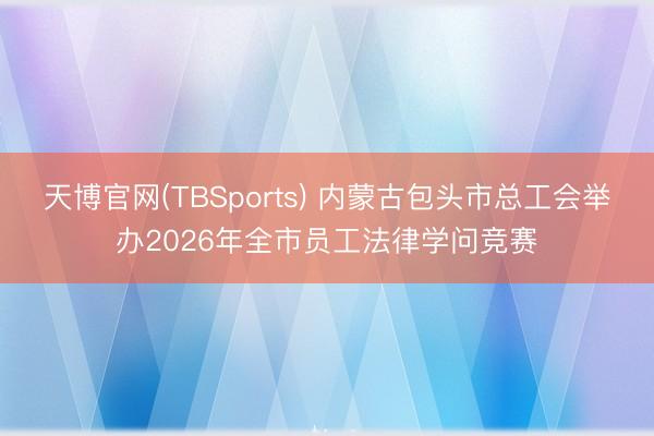 天博官网(TBSports) 内蒙古包头市总工会举办2026年全市员工法律学问竞赛