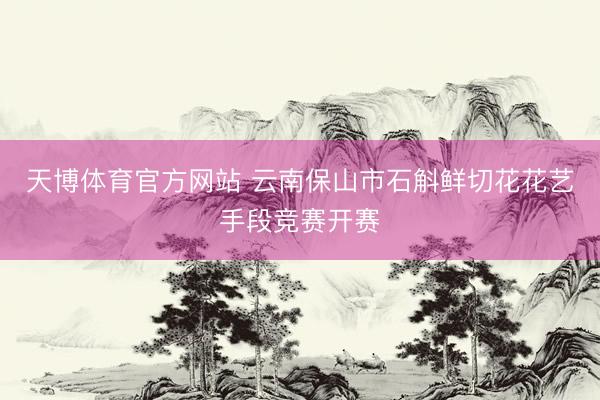 天博体育官方网站 云南保山市石斛鲜切花花艺手段竞赛开赛