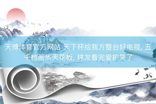 天博体育官方网站 天下杯给我方整台好电视， 五千档画质天花板， 球友看完爱护哭了