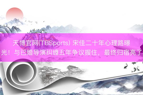 天博官网(TBSports) 宋佳二十年心理路曝光！与已婚导演纠缠五年争议握住，最终归宿亮了