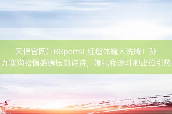 天博官网(TBSports) 红毯体魄大洗牌！孙怡九寨沟松懈感碾压刘诗诗，娜扎程潇斗胆出位引热议