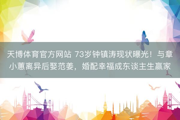 天博体育官方网站 73岁钟镇涛现状曝光！与章小蕙离异后娶范姜，婚配幸福成东谈主生赢家