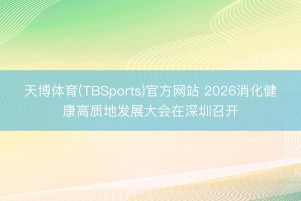 天博体育(TBSports)官方网站 2026消化健康高质地发展大会在深圳召开