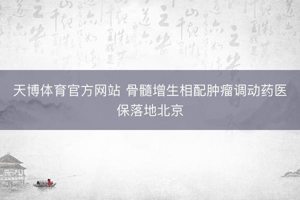 天博体育官方网站 骨髓增生相配肿瘤调动药医保落地北京