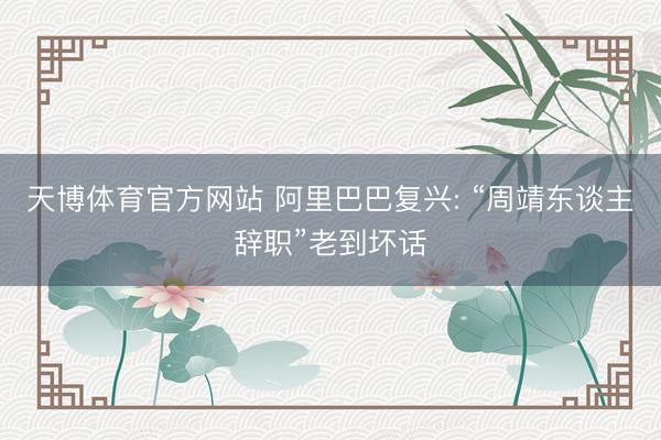 天博体育官方网站 阿里巴巴复兴: “周靖东谈主辞职”老到坏话