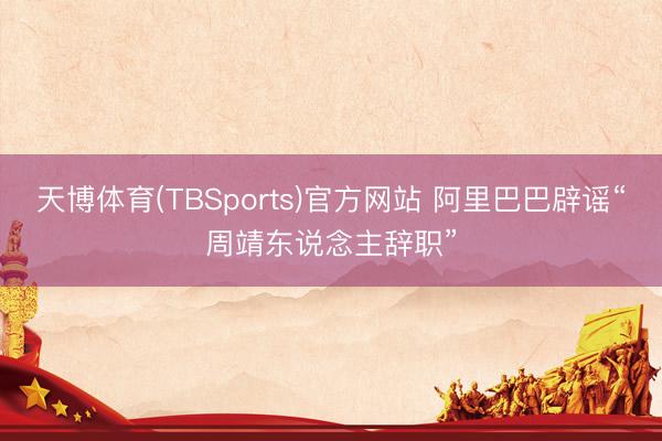 天博体育(TBSports)官方网站 阿里巴巴辟谣“周靖东说念主辞职”