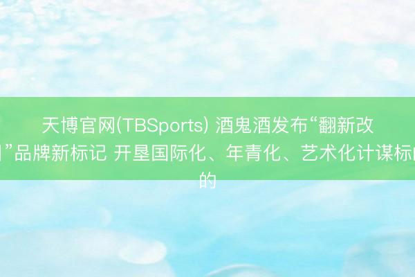 天博官网(TBSports) 酒鬼酒发布“翻新改日”品牌新标记 开垦国际化、年青化、艺术化计谋标的