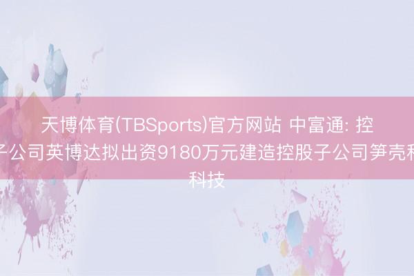 天博体育(TBSports)官方网站 中富通: 控股子公司英博达拟出资9180万元建造控股子公司笋壳科技