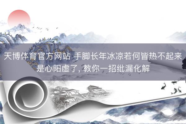 天博体育官方网站 手脚长年冰凉若何皆热不起来是心阳虚了， 教你一招纰漏化解