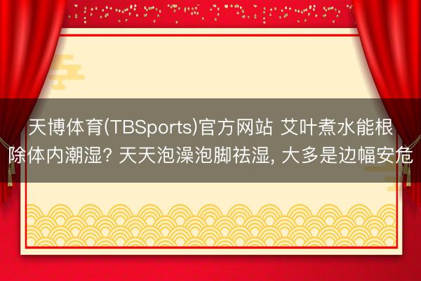 天博体育(TBSports)官方网站 艾叶煮水能根除体内潮湿? 天天泡澡泡脚祛湿， 大多是边幅安危