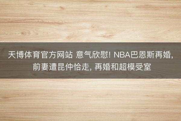天博体育官方网站 意气欣慰! NBA巴恩斯再婚， 前妻遭昆仲恰走， 再婚和超模受室