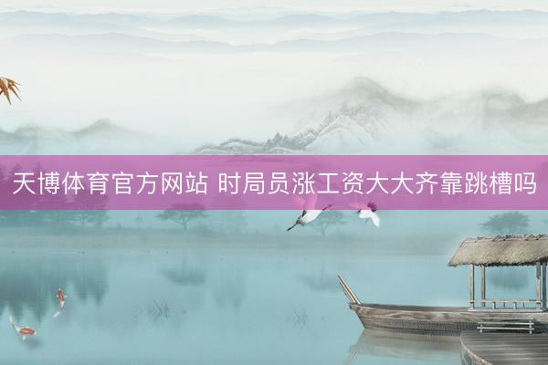 天博体育官方网站 时局员涨工资大大齐靠跳槽吗