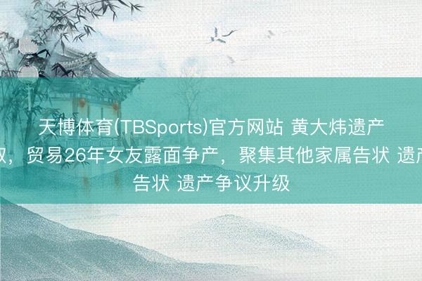 天博体育(TBSports)官方网站 黄大炜遗产由姐姐袭取，贸易26年女友露面争产，聚集其他家属告状 遗产争议升级