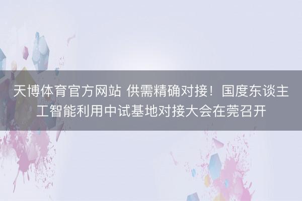 天博体育官方网站 供需精确对接!国度东谈主工智能利用中试基地对接大会在莞召开
