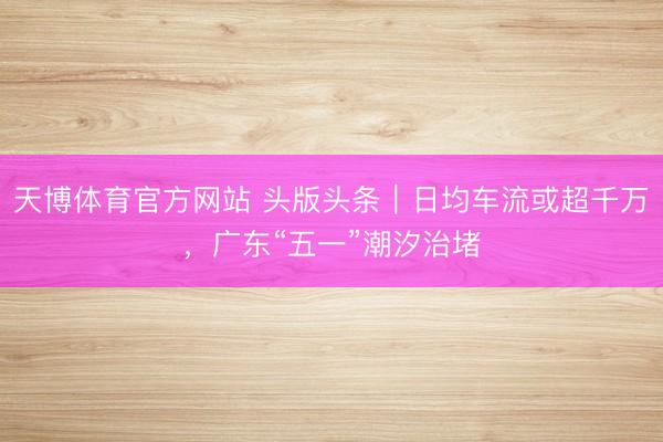 天博体育官方网站 头版头条｜日均车流或超千万，广东“五一”潮汐治堵