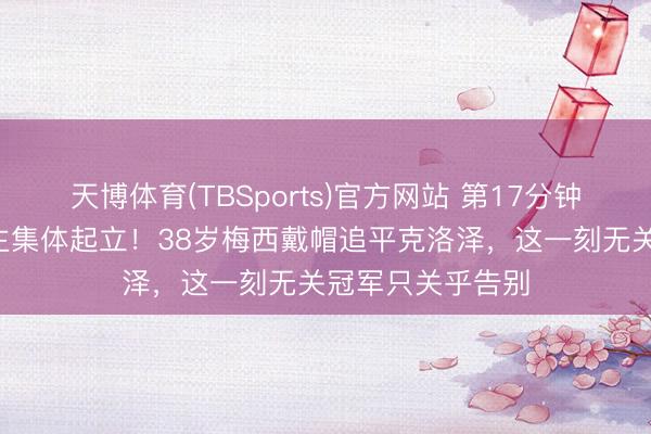 天博体育(TBSports)官方网站 第17分钟全场8万东说念主集体起立！38岁梅西戴帽追平克洛泽，这一刻无关冠军只关乎告别