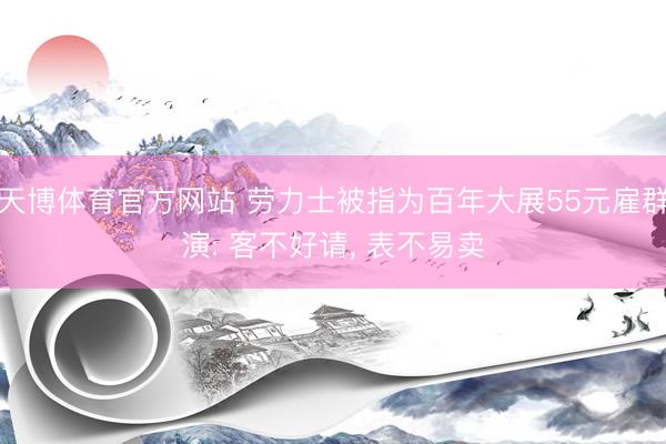 天博体育官方网站 劳力士被指为百年大展55元雇群演: 客不好请， 表不易卖