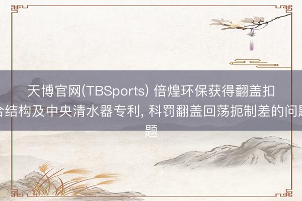 天博官网(TBSports) 倍煌环保获得翻盖扣合结构及中央清水器专利， 科罚翻盖回荡扼制差的问题